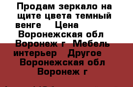 Продам зеркало на щите цвета темный венге. › Цена ­ 1 000 - Воронежская обл., Воронеж г. Мебель, интерьер » Другое   . Воронежская обл.,Воронеж г.